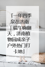 一年四季 泉在济南｜端午嗨翻天，济南植物园成亲子户外热门打卡地