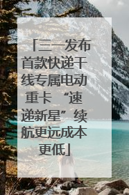 三一发布首款快递干线专属电动重卡 “速递新星”续航更远成本更低