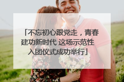 不忘初心跟党走，青春建功新时代 这场示范性入团仪式成功举行