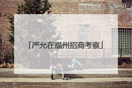 严允在福州招商考察