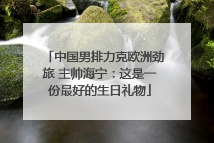 中国男排力克欧洲劲旅 主帅海宁：这是一份最好的生日礼物