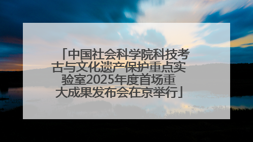 中国社会科学院科技考古与文化遗产保护重点实验室2025年度首场重大成果发布会在京举行