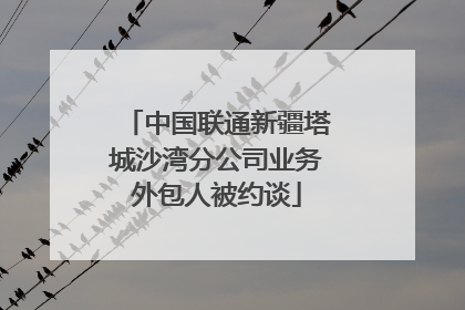 中国联通新疆塔城沙湾分公司业务外包人被约谈