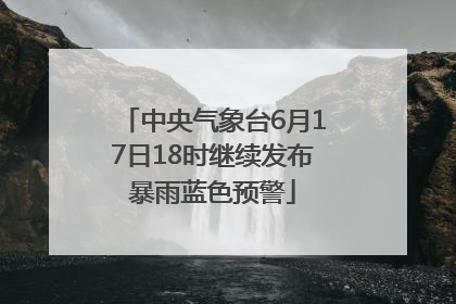 中央气象台6月17日18时继续发布暴雨蓝色预警