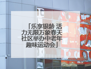 乐享银龄 活力无限万象春天社区举办中老年趣味运动会