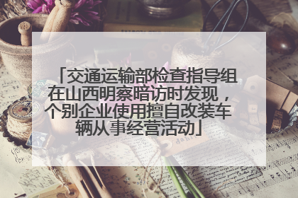 交通运输部检查指导组在山西明察暗访时发现，个别企业使用擅自改装车辆从事经营活动
