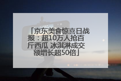 京东美食惊喜日战报：超10万人抢百斤西瓜 冰淇淋成交额增长超50倍