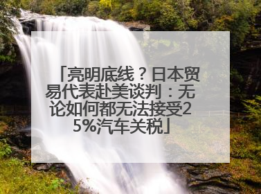 亮明底线？日本贸易代表赴美谈判：无论如何都无法接受25%汽车关税