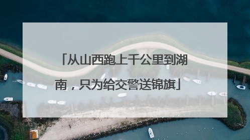 从山西跑上千公里到湖南，只为给交警送锦旗