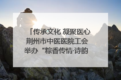 传承文化 凝聚医心 荆州市中医医院工会举办“粽香传情·诗韵端午”系列活动
