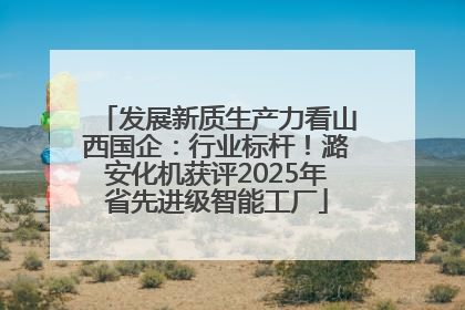 发展新质生产力看山西国企：行业标杆！潞安化机获评2025年省先进级智能工厂