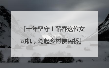 十年坚守！蕲春这位女司机，驾起乡村便民桥