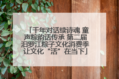 千年对话续诗魂 童声粽韵话传承 第二届汨罗江粽子文化消费季让文化“活”在当下
