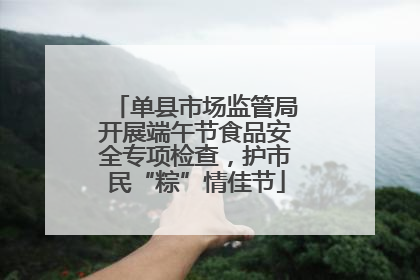 单县市场监管局开展端午节食品安全专项检查，护市民“粽”情佳节