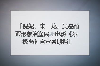 倪妮、朱一龙、吴磊颠覆形象演渔民，电影《东极岛》官宣暑期档