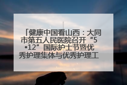 健康中国看山西：大同市第五人民医院召开“5•12”国际护士节暨优秀护理集体与优秀护理工作者表彰大会