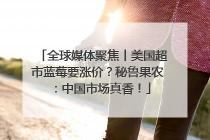 全球媒体聚焦丨美国超市蓝莓要涨价？秘鲁果农：中国市场真香！