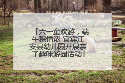 六一童欢游，端午粽情浓 宜宾江安县幼儿园开展亲子趣味游园活动