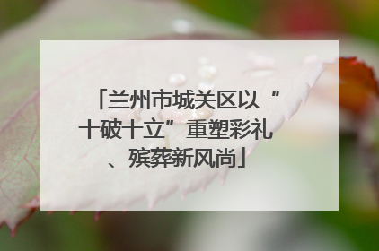 兰州市城关区以“十破十立”重塑彩礼、殡葬新风尚