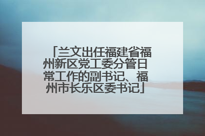 兰文出任福建省福州新区党工委分管日常工作的副书记、福州市长乐区委书记
