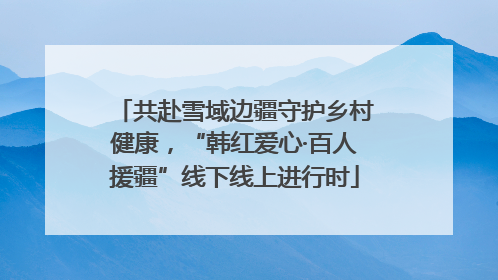 共赴雪域边疆守护乡村健康，“韩红爱心·百人援疆”线下线上进行时