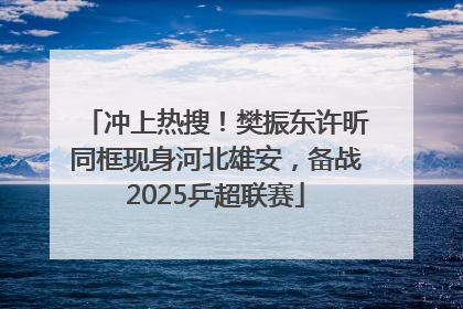 冲上热搜！樊振东许昕同框现身河北雄安，备战2025乒超联赛
