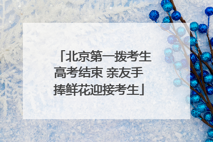 北京第一拨考生高考结束 亲友手捧鲜花迎接考生
