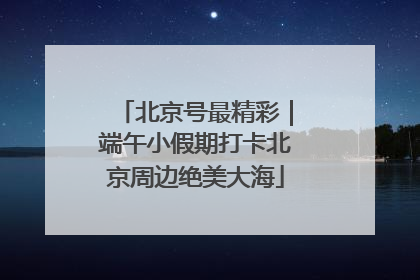 北京号最精彩｜端午小假期打卡北京周边绝美大海