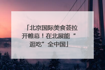 北京国际美食荟拉开帷幕！在北展能“逛吃”全中国