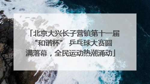 北京大兴长子营镇第十一届 “和谐杯” 乒乓球大赛圆满落幕，全民运动热潮涌动