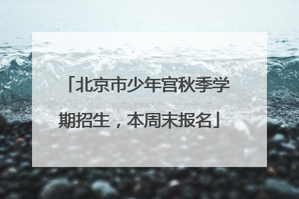 北京市少年宫秋季学期招生，本周末报名