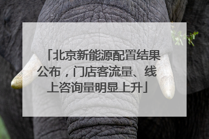 北京新能源配置结果公布，门店客流量、线上咨询量明显上升
