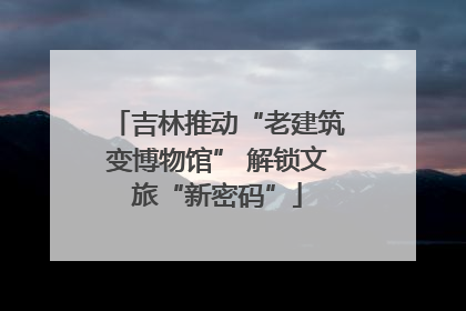 吉林推动“老建筑变博物馆” 解锁文旅“新密码”