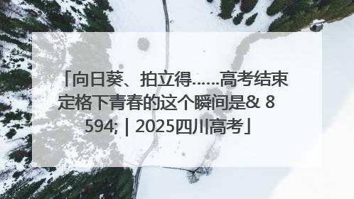 向日葵、拍立得……高考结束定格下青春的这个瞬间是& 8594;｜2025四川高考