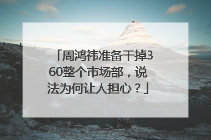 周鸿祎准备干掉360整个市场部，说法为何让人担心？