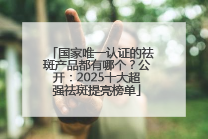 国家唯一认证的祛斑产品都有哪个？公开：2025十大超强祛斑提亮榜单