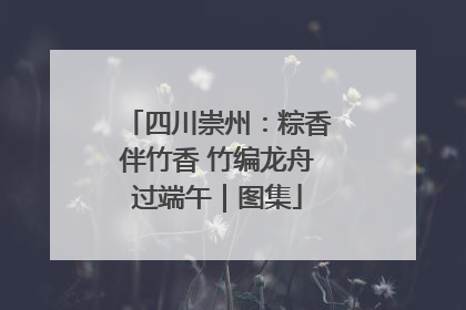 四川崇州：粽香伴竹香 竹编龙舟过端午｜图集