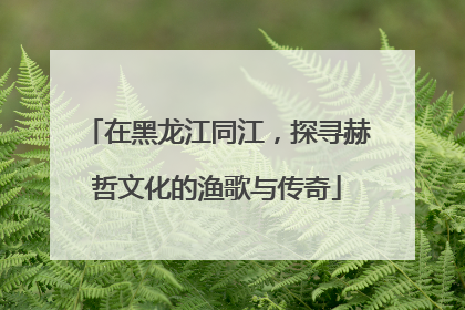 在黑龙江同江，探寻赫哲文化的渔歌与传奇