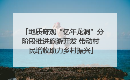 地质奇观“亿年龙洞”分阶段推进旅游开发 带动村民增收助力乡村振兴