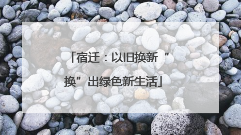 宿迁：以旧换新“换”出绿色新生活