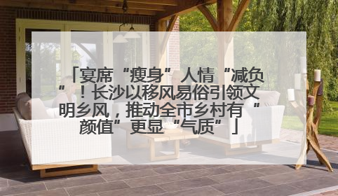 宴席“瘦身”人情“减负”！长沙以移风易俗引领文明乡风，推动全市乡村有“颜值”更显“气质”