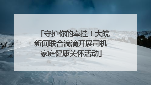 守护你的牵挂！大皖新闻联合滴滴开展司机家庭健康关怀活动
