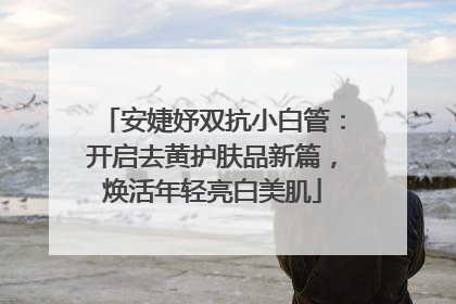 安婕妤双抗小白管：开启去黄护肤品新篇，焕活年轻亮白美肌