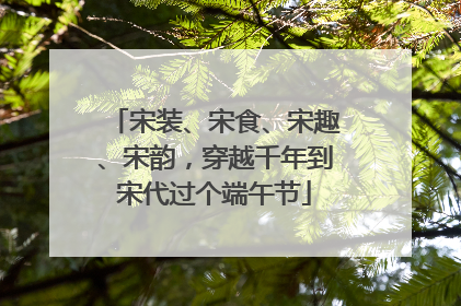 宋装、宋食、宋趣、宋韵，穿越千年到宋代过个端午节