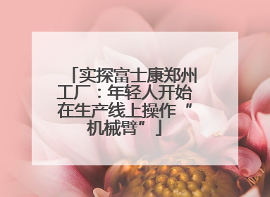实探富士康郑州工厂：年轻人开始在生产线上操作“机械臂”