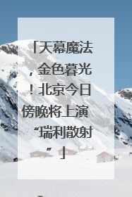 天幕魔法，金色暮光！北京今日傍晚将上演“瑞利散射”