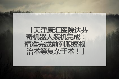 天津康汇医院达芬奇机器人装机完成：精准完成前列腺癌根治术等复杂手术！