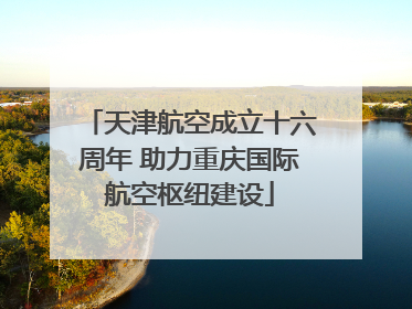 天津航空成立十六周年 助力重庆国际航空枢纽建设