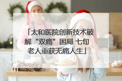 太和医院创新技术破解“双痛”困局 七旬老人重获无痛人生