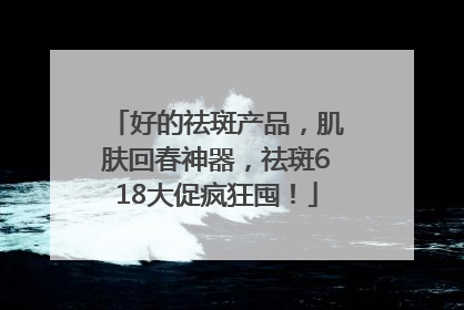 好的祛斑产品，肌肤回春神器，祛斑618大促疯狂囤！